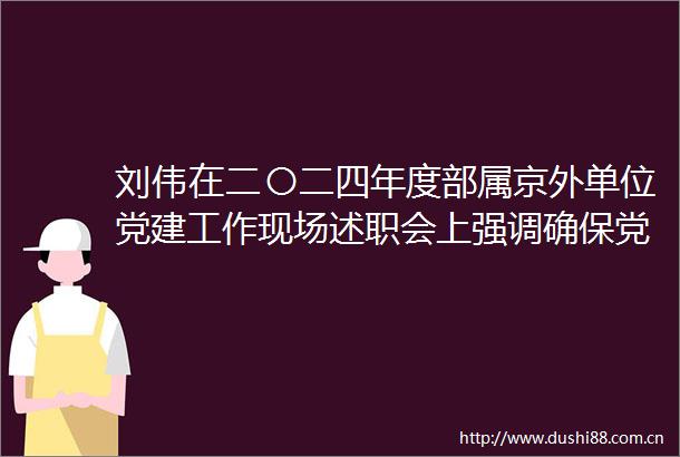 刘伟在二〇二四年度部属京外单位党建工作现场述职会上强调确保党建工作抓得实能落地高质量为奋力加快建设交通强国提供坚强保证