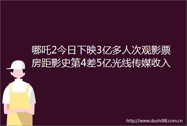 哪吒2今日下映3亿多人次观影票房距影史第4差5亿光线传媒收入超30亿仍不满意