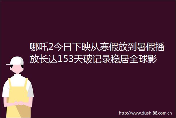 哪吒2今日下映从寒假放到暑假播放长达153天破记录稳居全球影史票房榜第五