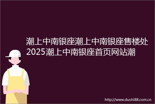 潮上中南银座潮上中南银座售楼处2025潮上中南银座首页网站潮上中南银座楼盘详情价格户型