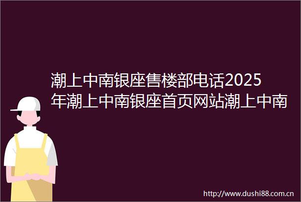 潮上中南银座售楼部电话2025年潮上中南银座首页网站潮上中南银座楼盘详情小区评测售楼地址