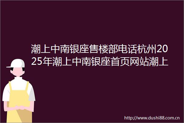 潮上中南银座售楼部电话杭州2025年潮上中南银座首页网站潮上中南银座售楼中心→楼盘百科百科→24小时热线电话