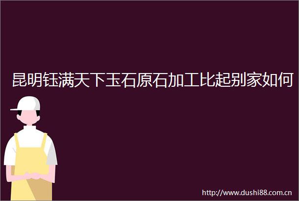 昆明钰满天下玉石原石加工比起别家如何