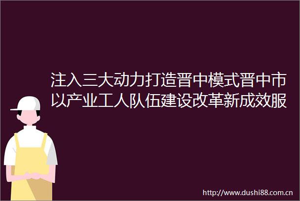 注入三大动力打造晋中模式晋中市以产业工人队伍建设改革新成效服务高质量转型发展