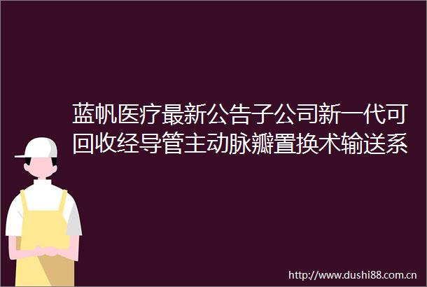 蓝帆医疗最新公告子公司新一代可回收经导管主动脉瓣置换术输送系统获得CE证书