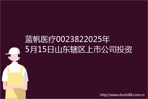 蓝帆医疗0023822025年5月15日山东辖区上市公司投资者网上集体接待日投资者关系活动记录表