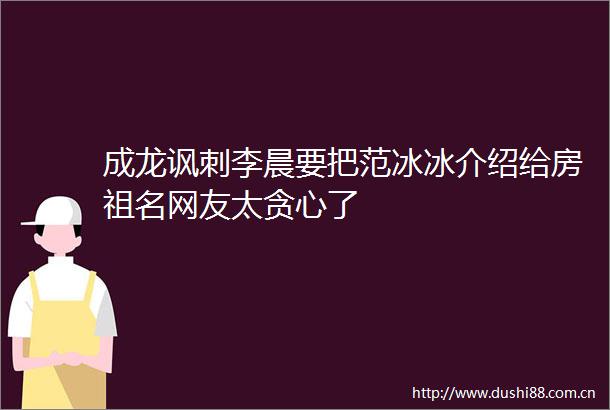 成龙讽刺李晨要把范冰冰介绍给房祖名网友太贪心了