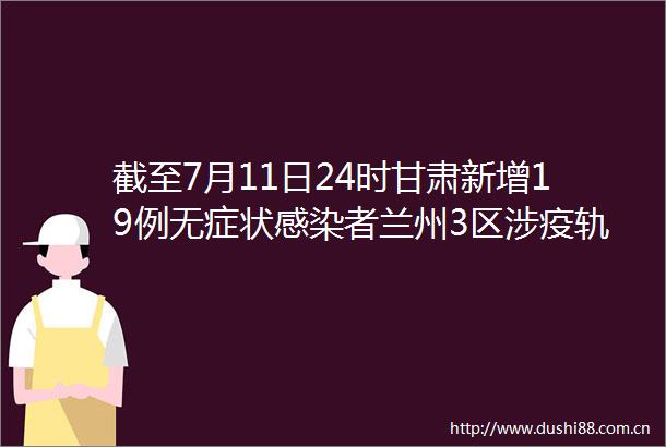 截至7月11日24时甘肃新增19例无症状感染者兰州3区涉疫轨迹更新紧急寻人新增12处高风险区4处中风险区