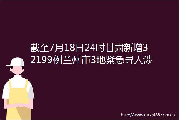 截至7月18日24时甘肃新增32199例兰州市3地紧急寻人涉及多个菜市场水果店甘肃又一地实行区域性7天临时管控