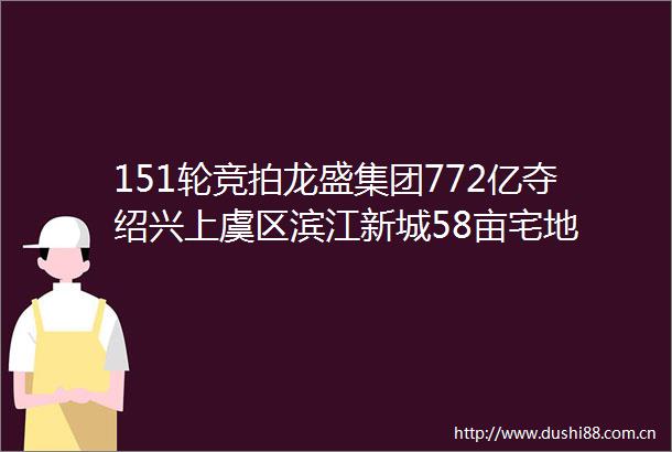 151轮竞拍龙盛集团772亿夺绍兴上虞区滨江新城58亩宅地