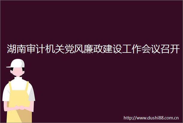湖南审计机关党风廉政建设工作会议召开
