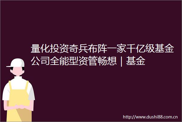 量化投资奇兵布阵一家千亿级基金公司全能型资管畅想｜基金