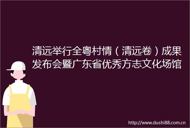 清远举行全粤村情（清远卷）成果发布会暨广东省优秀方志文化场馆揭牌活动