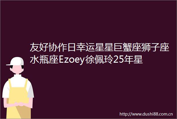 友好协作日幸运星星巨蟹座狮子座水瓶座Ezoey徐佩玲25年星座运势