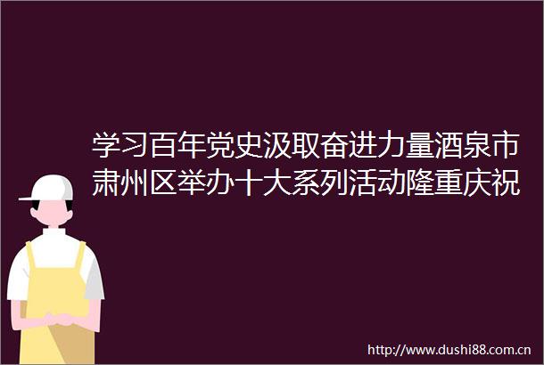 学习百年党史汲取奋进力量酒泉市肃州区举办十大系列活动隆重庆祝建党100周年