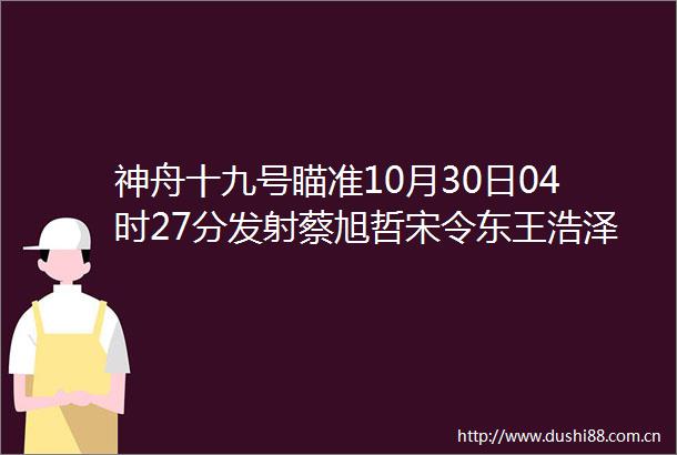 神舟十九号瞄准10月30日04时27分发射蔡旭哲宋令东王浩泽神十九航天员确定