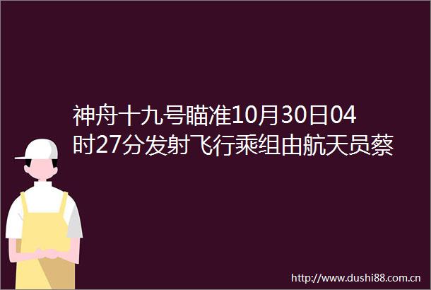 神舟十九号瞄准10月30日04时27分发射飞行乘组由航天员蔡旭哲宋令东王浩泽组成品玩