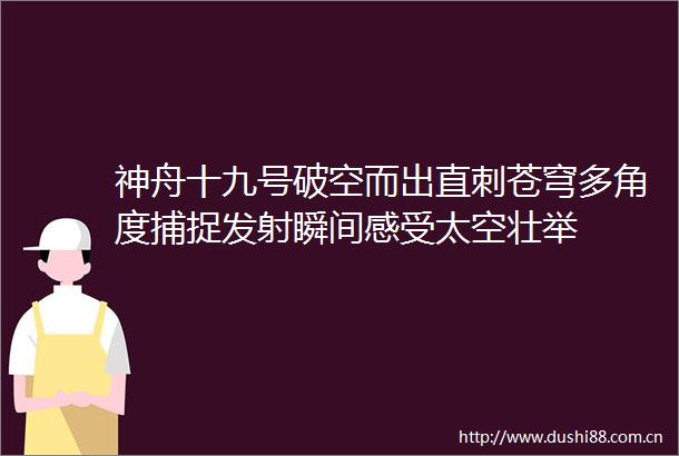 神舟十九号破空而出直刺苍穹多角度捕捉发射瞬间感受太空壮举