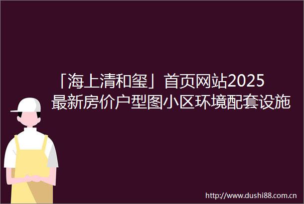 「海上清和玺」首页网站2025最新房价户型图小区环境配套设施完善交通便利