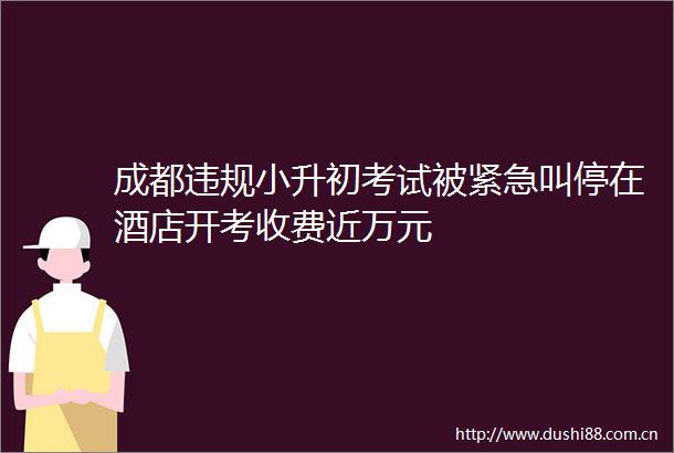 成都小升初考试被紧急叫停在酒店开考收费近万元