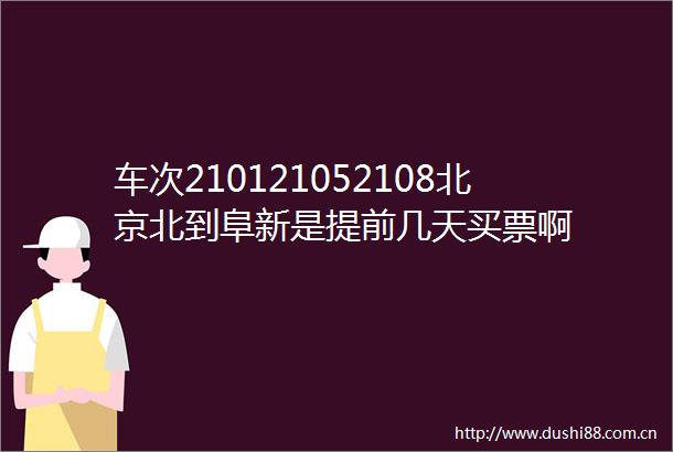 车次210121052108北京北到阜新是提前几天买票啊