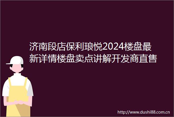 济南段店保利琅悦2024楼盘最新详情楼盘卖点讲解开发商直售