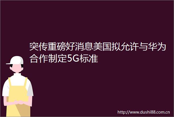 突传重磅好消息美国拟允许与华为合作制定5G标准