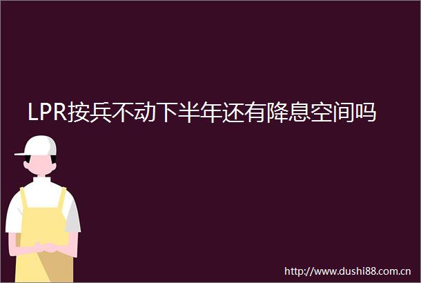 LPR按兵不动下半年还有降息空间吗