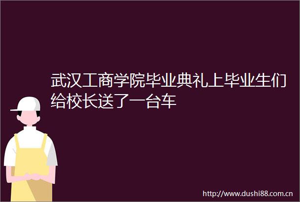 武汉工商学院毕业典礼上毕业生们给校长送了一台车