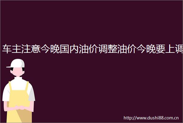 车主注意今晚国内油价调整油价今晚要上调