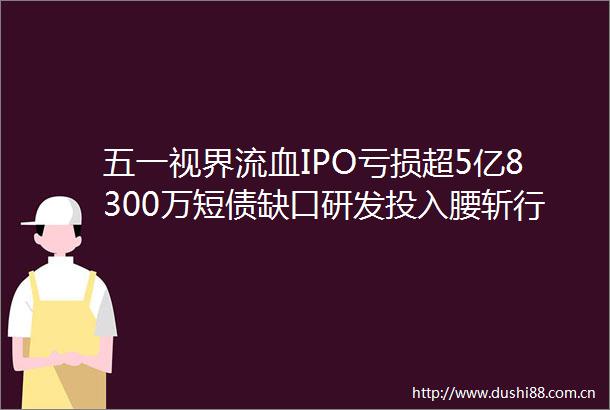 五一视界流血IPO亏损超5亿8300万短债缺口研发投入腰斩行业第一存疑
