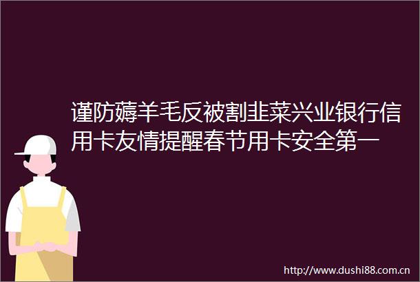 谨防薅羊毛反被割韭菜兴业银行信用卡友情提醒春节用卡安全第一