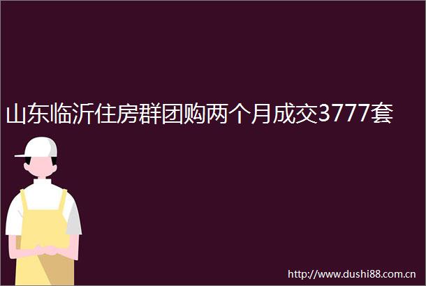 山东临沂住房群团购两个月成交3777套