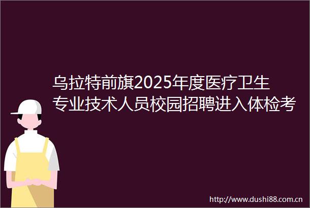 乌拉特前旗2025年度医疗卫生专业技术人员校园招聘进入体检考察范围人员递补公告