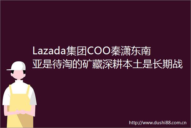Lazada集团COO秦潇东南亚是待淘的矿藏深耕本土是长期战略