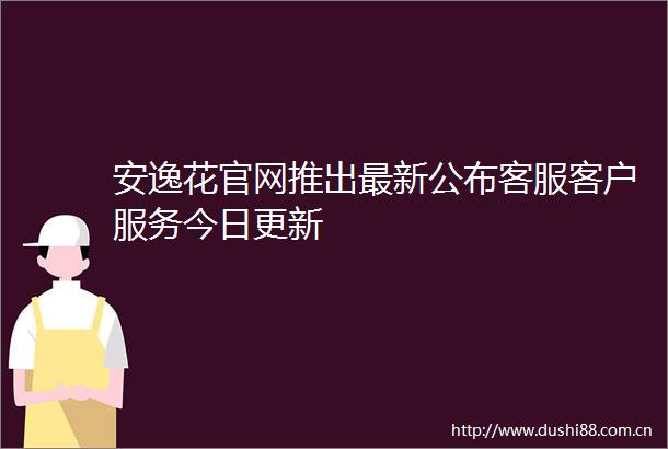 安逸花官网推出最新公布客服客户服务今日更新