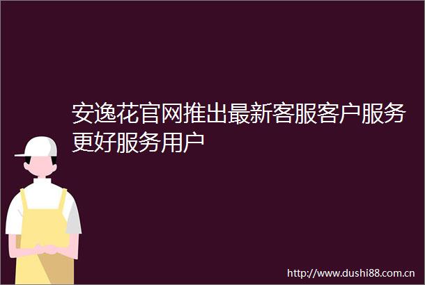 安逸花官网推出最新客服客户服务更好服务用户