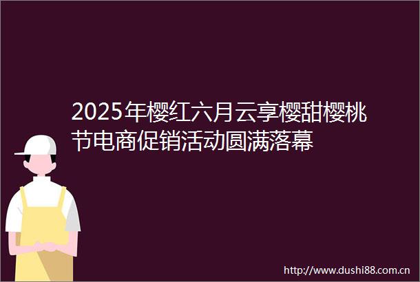 2025年樱红六月云享樱甜樱桃节电商促销活动圆满落幕