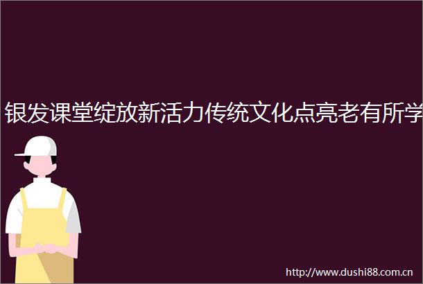 银发课堂绽放新活力传统文化点亮老有所学