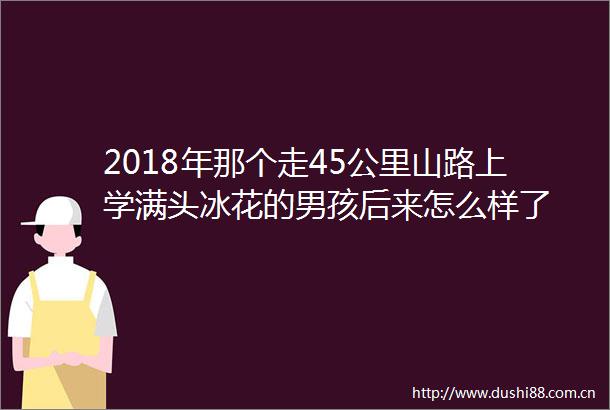 2018年那个走45公里山路上学满头冰花的男孩后来怎么样了