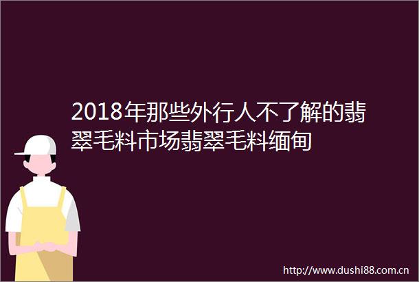 2018年那些外行人不了解的翡翠毛料市场翡翠毛料缅甸