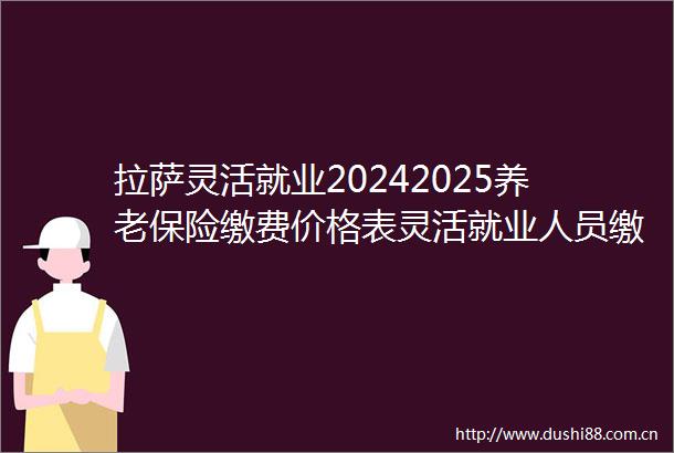 拉萨灵活就业20242025养老保险缴费价格表灵活就业人员缴费标准一览表