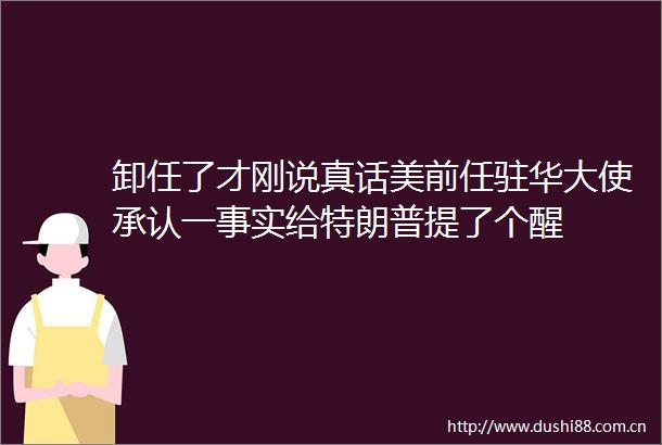 卸任了才刚说真话美前任驻华大使承认一事实给特朗普提了个醒