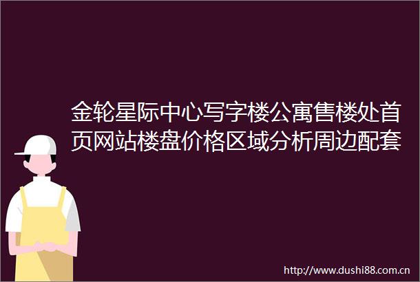 金轮星际中心写字楼公寓售楼处首页网站楼盘价格区域分析周边配套户型图