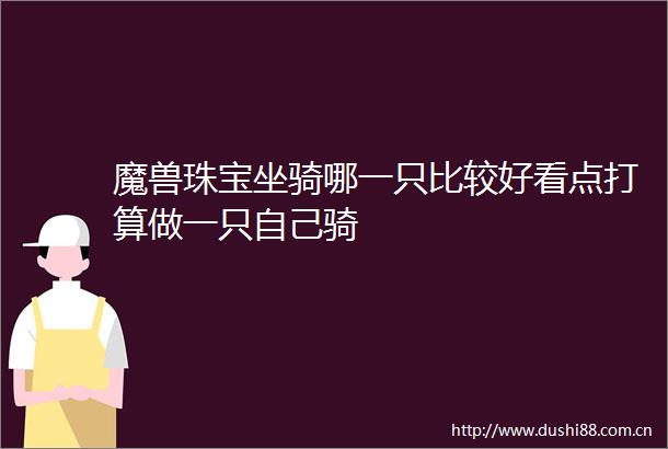 魔兽珠宝坐骑哪一只比较好看点打算做一只自己骑