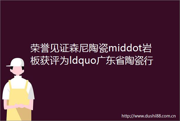 荣誉见证森尼陶瓷middot岩板获评为ldquo广东省陶瓷行业百强高价值商标品牌rdquo