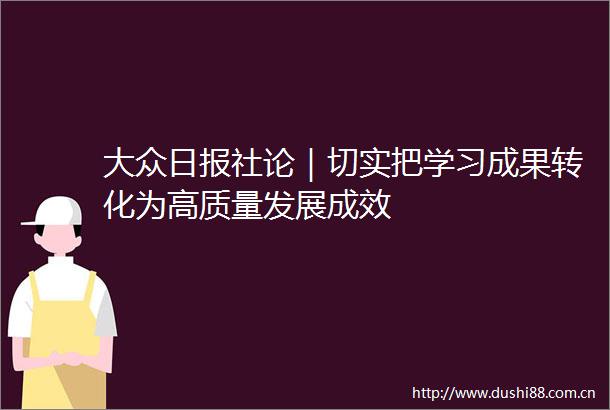 大众日报社论｜切实把学习成果转化为高质量发展成效