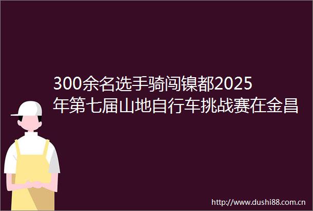 300余名选手骑闯镍都2025年第七届山地自行车挑战赛在金昌燃情开赛