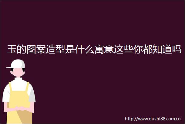 玉的图案造型是什么寓意这些你都知道吗