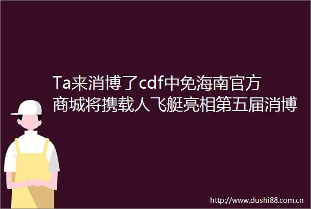 Ta来消博了cdf中免海南官方商城将携载人飞艇亮相第五届消博会